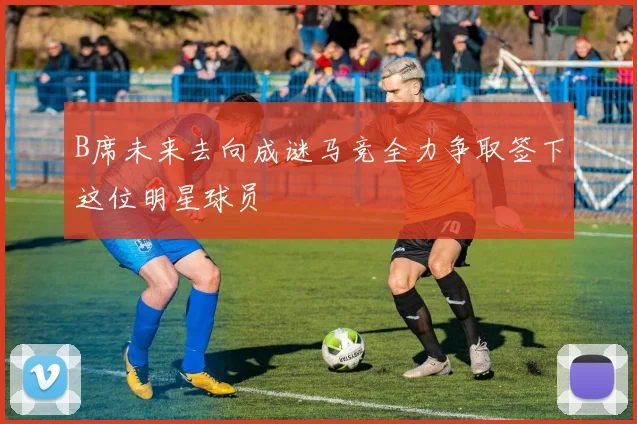 B席未来去向成谜马竞全力争取签下这位明星球员