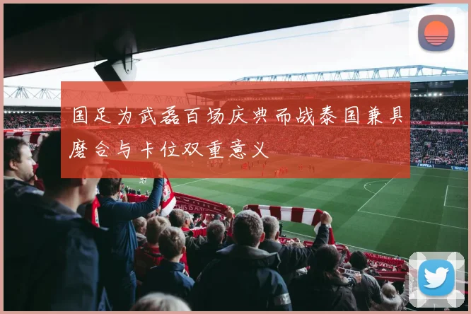 国足为武磊百场庆典而战泰国兼具磨合与卡位双重意义