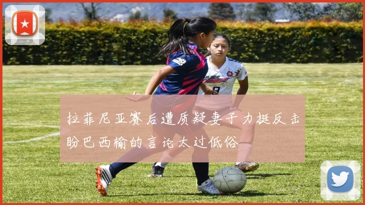 拉菲尼亚赛后遭质疑妻子力挺反击盼巴西输的言论太过低俗