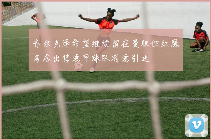 齐尔克泽希望继续留在曼联但红魔考虑出售意甲球队有意引进