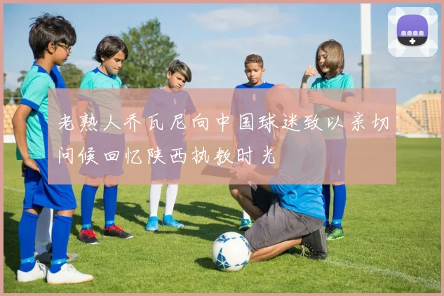 老熟人乔瓦尼向中国球迷致以亲切问候回忆陕西执教时光