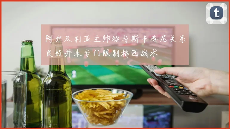 阿尔及利亚主帅称与斯卡洛尼关系良好并未专门限制梅西战术
