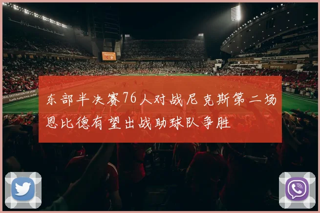 东部半决赛76人对战尼克斯第二场恩比德有望出战助球队争胜