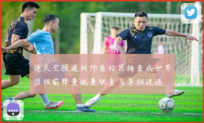 德天空报道纳帅看好恩梅查成世界顶级前锋曼城曼联皇马争相追逐