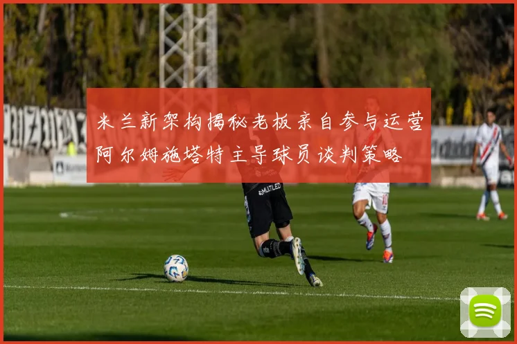 米兰新架构揭秘老板亲自参与运营阿尔姆施塔特主导球员谈判策略