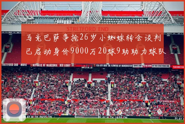 马竞巴萨争抢26岁小蜘蛛转会谈判已启动身价9000万20球9助助力球队